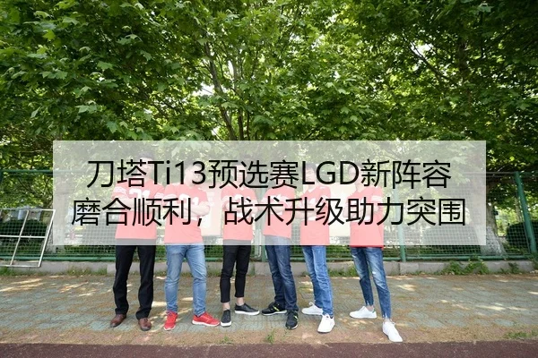 刀塔Ti13预选赛LGD新阵容磨合顺利，战术升级助力突围