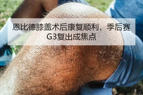 恩比德膝盖术后康复顺利，季后赛G3复出成焦点