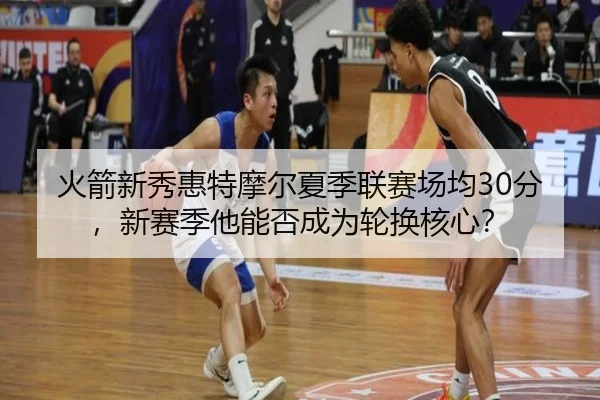 火箭新秀惠特摩尔夏季联赛场均30分，新赛季他能否成为轮换核心？