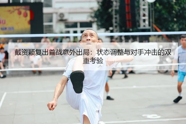 戴资颖复出首战意外出局：状态调整与对手冲击的双重考验